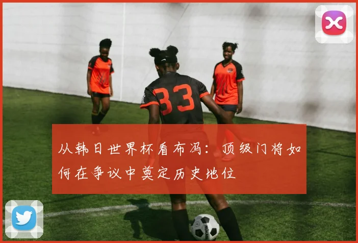 从韩日世界杯看布冯：顶级门将如何在争议中奠定历史地位
