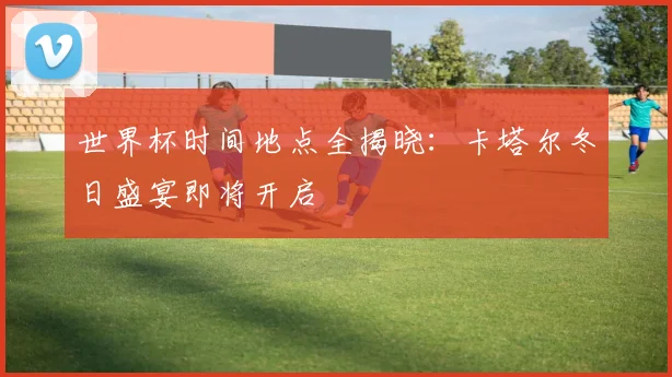 世界杯时间地点全揭晓：卡塔尔冬日盛宴即将开启