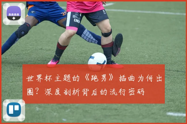 世界杯主题的《跑男》插曲为何出圈？深度剖析背后的流行密码
