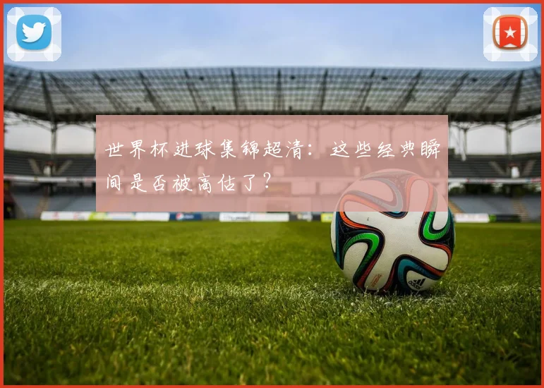世界杯进球集锦超清:这些经典瞬间是否被高估了?
