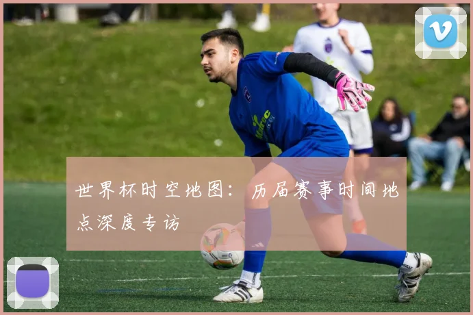 世界杯时空地图：历届赛事时间地点深度专访