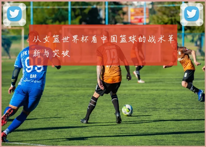 从女篮世界杯看中国篮球的战术革新与突破