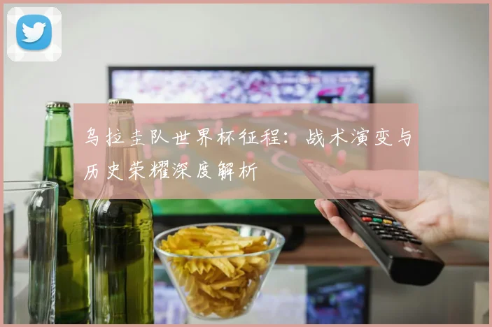 乌拉圭队世界杯征程:战术演变与历史荣耀深度解析